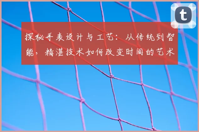 探秘手表设计与工艺：从传统到智能，精湛技术如何改变时间的艺术