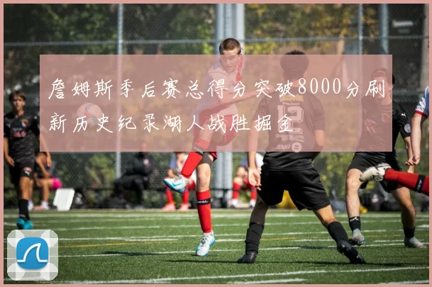 詹姆斯季后赛总得分突破8000分刷新历史纪录湖人战胜掘金