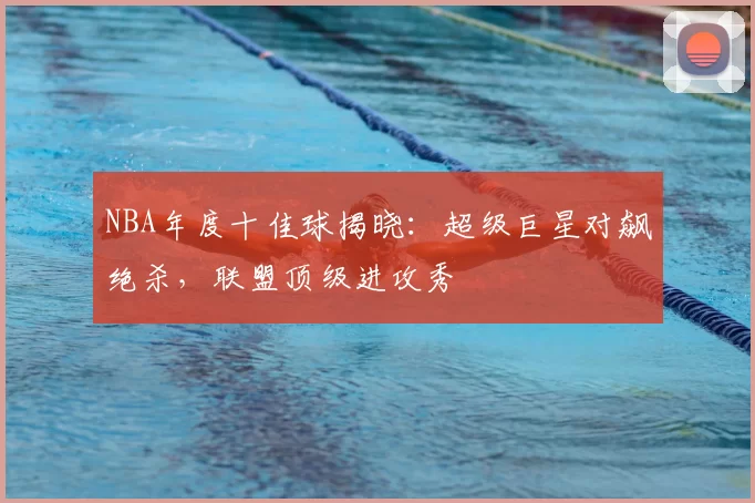 NBA年度十佳球揭晓：超级巨星对飙绝杀，联盟顶级进攻秀