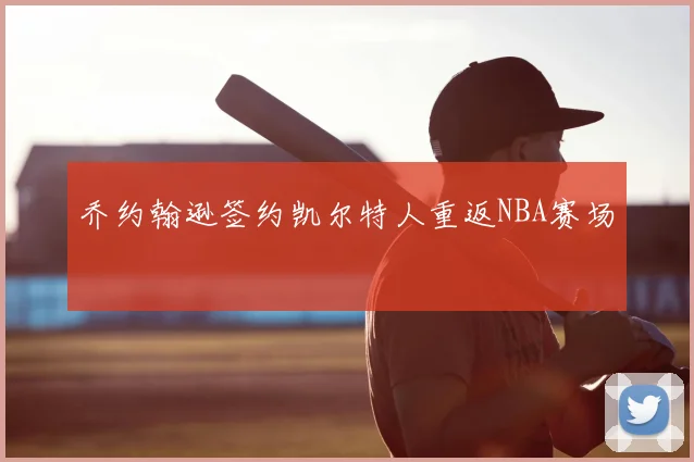 乔约翰逊签约凯尔特人重返NBA赛场