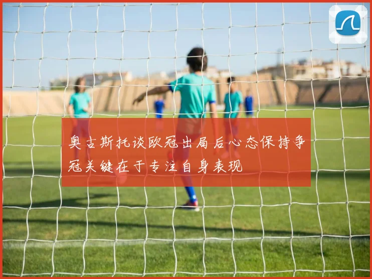 奥古斯托谈欧冠出局后心态保持争冠关键在于专注自身表现