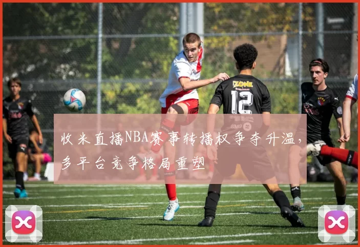 收米直播NBA赛事转播权争夺升温，多平台竞争格局重塑