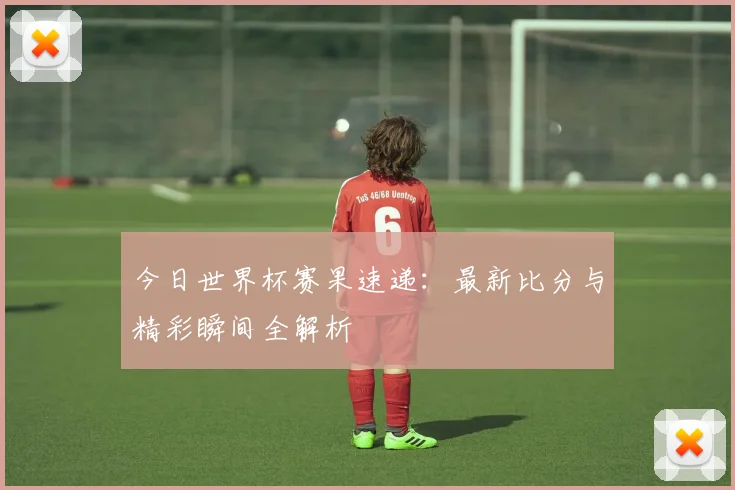 今日世界杯赛果速递：最新比分与精彩瞬间全解析
