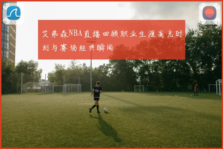 艾弗森NBA直播回顾职业生涯高光时刻与赛场经典瞬间