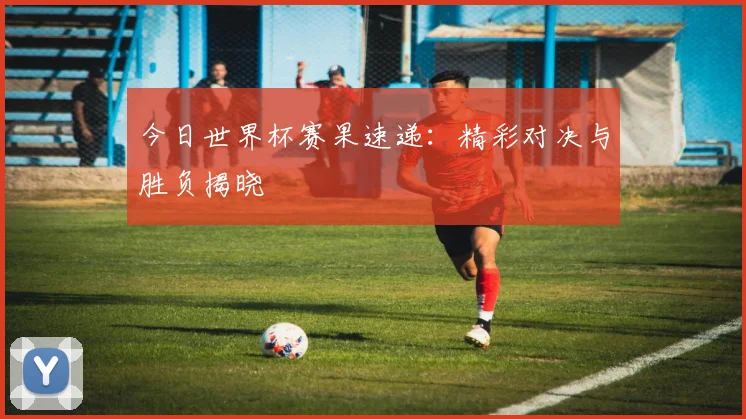 今日世界杯赛果速递:精彩对决与胜负揭晓