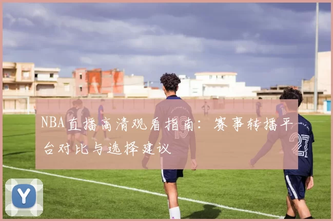 NBA直播高清观看指南：赛事转播平台对比与选择建议