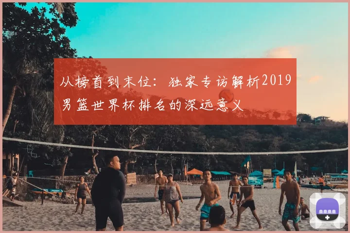 从榜首到末位：独家专访解析2019男篮世界杯排名的深远意义