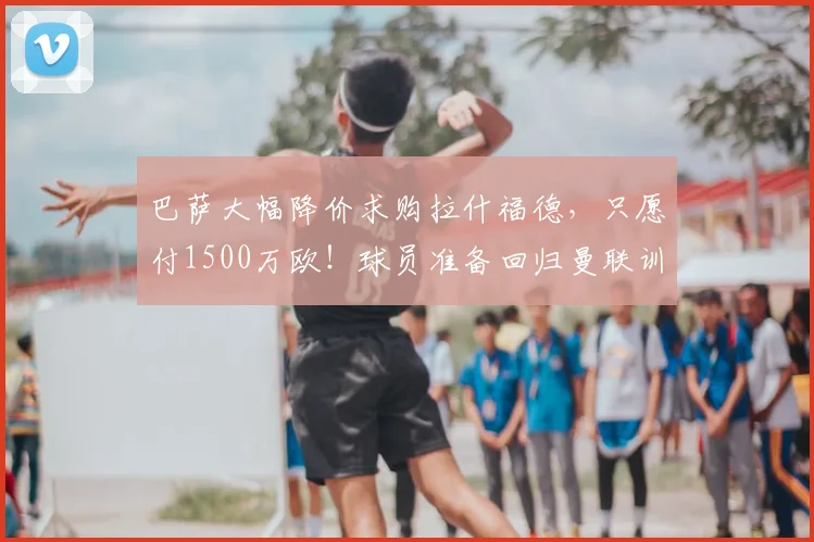 巴萨大幅降价求购拉什福德，只愿付1500万欧！球员准备回归曼联训练_谈判_本赛季_双方