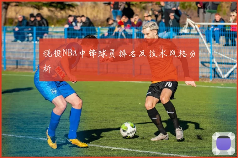 现役NBA中锋球员排名及技术风格分析