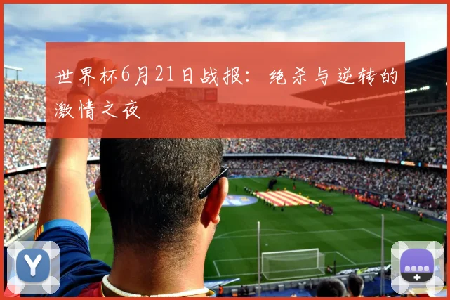 世界杯6月21日战报：绝杀与逆转的激情之夜