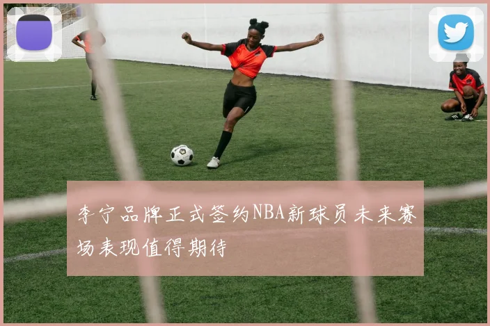 李宁品牌正式签约NBA新球员未来赛场表现值得期待