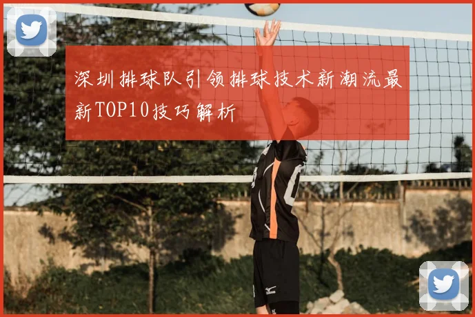 深圳排球队引领排球技术新潮流最新TOP10技巧解析