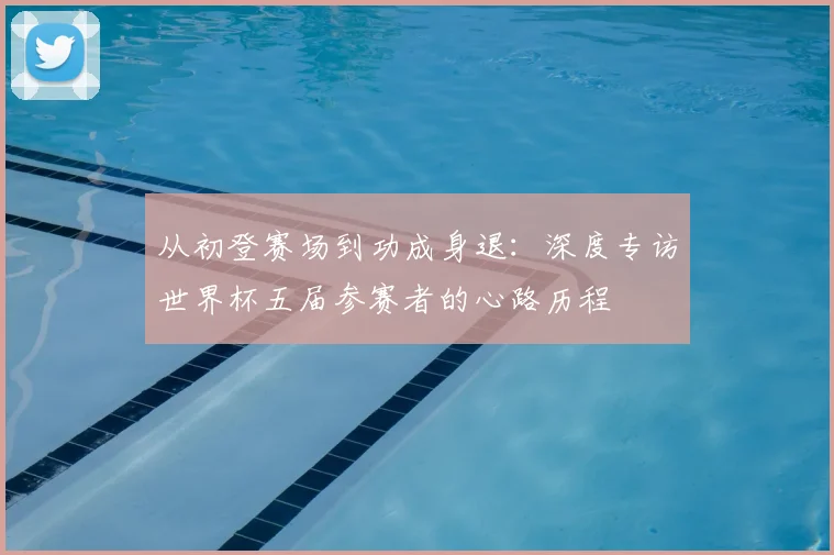 从初登赛场到功成身退：深度专访世界杯五届参赛者的心路历程
