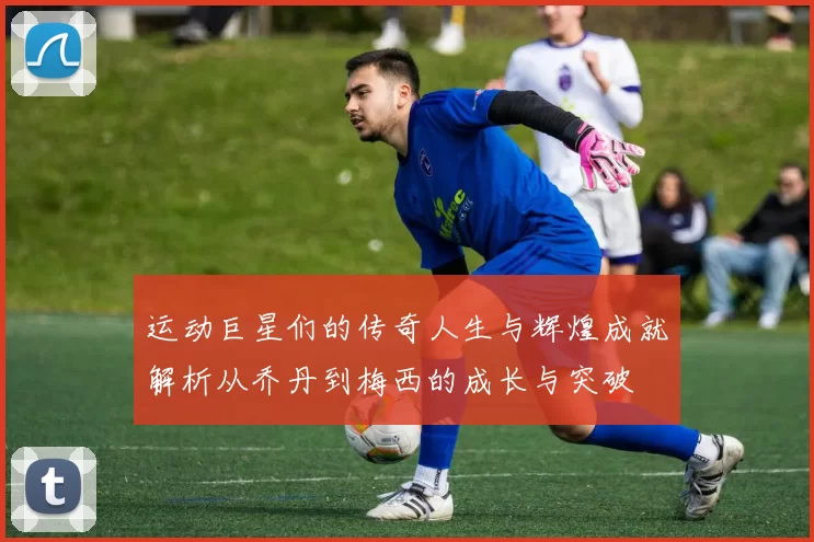 运动巨星们的传奇人生与辉煌成就解析从乔丹到梅西的成长与突破