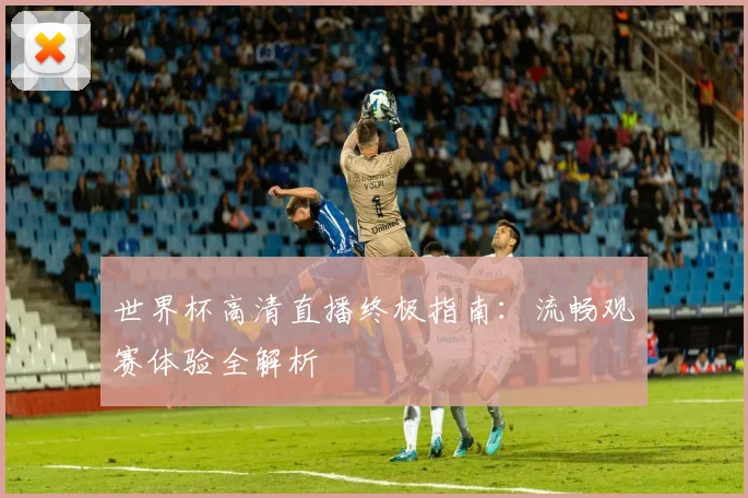 世界杯高清直播终极指南：流畅观赛体验全解析