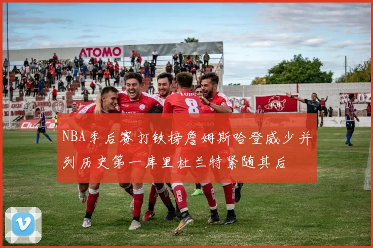 NBA季后赛打铁榜詹姆斯哈登威少并列历史第一库里杜兰特紧随其后