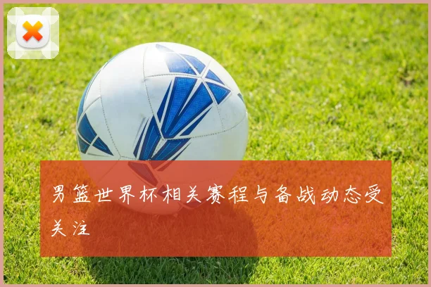 男篮世界杯相关赛程与备战动态受关注