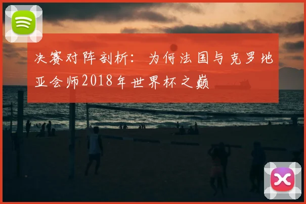 决赛对阵剖析：为何法国与克罗地亚会师2018年世界杯之巅