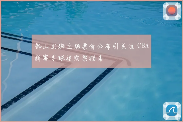 佛山龙狮主场票价公布引关注 CBA新赛季球迷购票指南