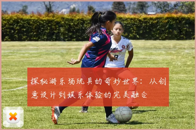 探秘游乐场玩具的奇妙世界：从创意设计到娱乐体验的完美融合