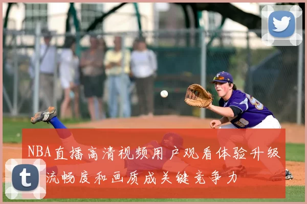 NBA直播高清视频用户观看体验升级，流畅度和画质成关键竞争力