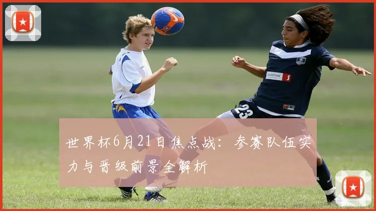 世界杯6月21日焦点战：参赛队伍实力与晋级前景全解析