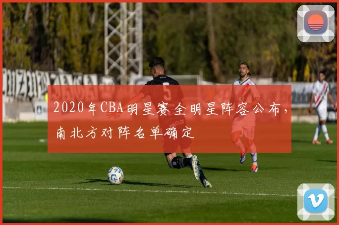 2020年CBA明星赛全明星阵容公布，南北方对阵名单确定