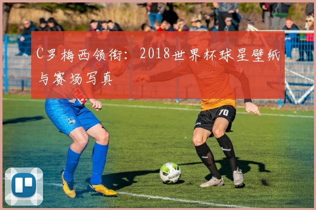 C罗梅西领衔：2018世界杯球星壁纸与赛场写真