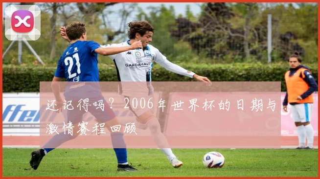 还记得吗?2006年世界杯的日期与激情赛程回顾