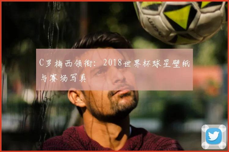 C罗梅西领衔：2018世界杯球星壁纸与赛场写真