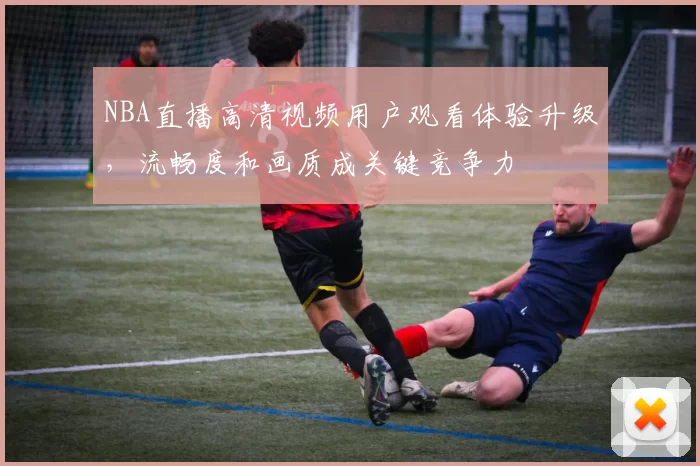NBA直播高清视频用户观看体验升级，流畅度和画质成关键竞争力