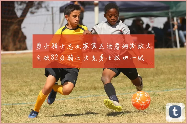 勇士骑士总决赛第五场詹姆斯欧文合砍82分骑士力克勇士扳回一城