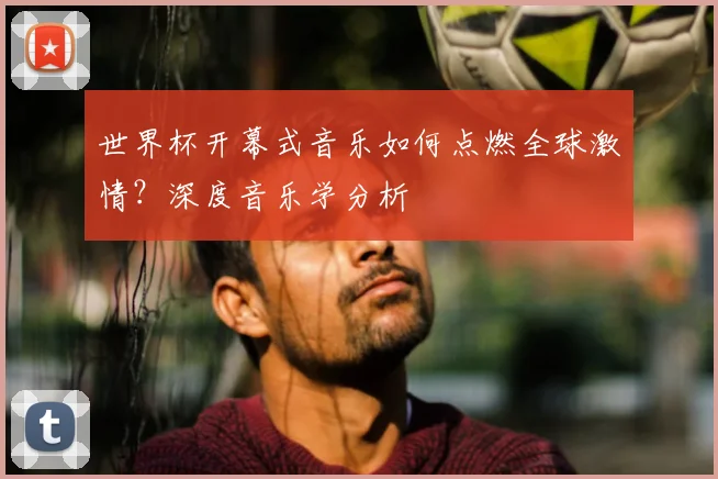 世界杯开幕式音乐如何点燃全球激情？深度音乐学分析