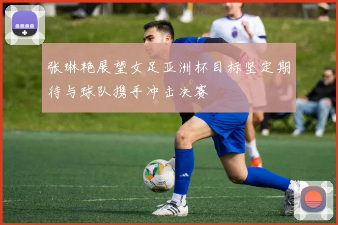 张琳艳展望女足亚洲杯目标坚定期待与球队携手冲击决赛