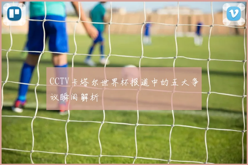 CCTV卡塔尔世界杯报道中的五大争议瞬间解析