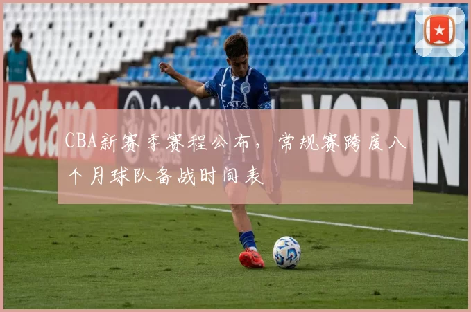 CBA新赛季赛程公布，常规赛跨度八个月球队备战时间表