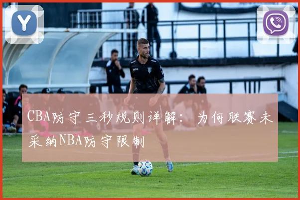 CBA防守三秒规则详解：为何联赛未采纳NBA防守限制