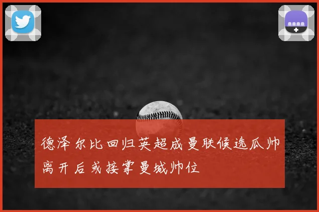 德泽尔比回归英超成曼联候选瓜帅离开后或接掌曼城帅位