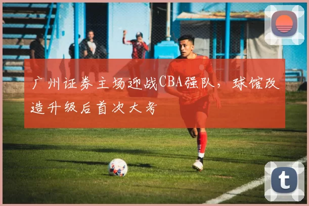 广州证券主场迎战CBA强队，球馆改造升级后首次大考