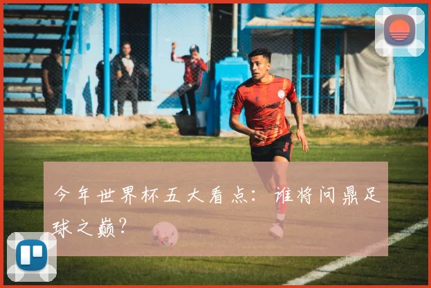 今年世界杯五大看点:谁将问鼎足球之巅?