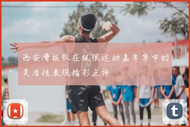 西安滑板队在极限运动嘉年华中的灵活性表现精彩点评