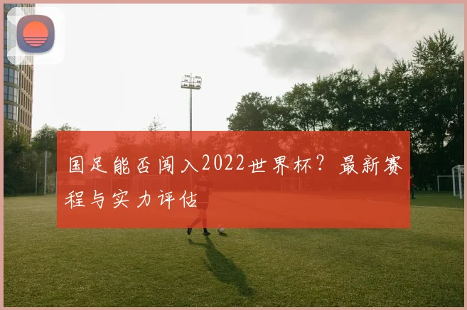 国足能否闯入2022世界杯？最新赛程与实力评估