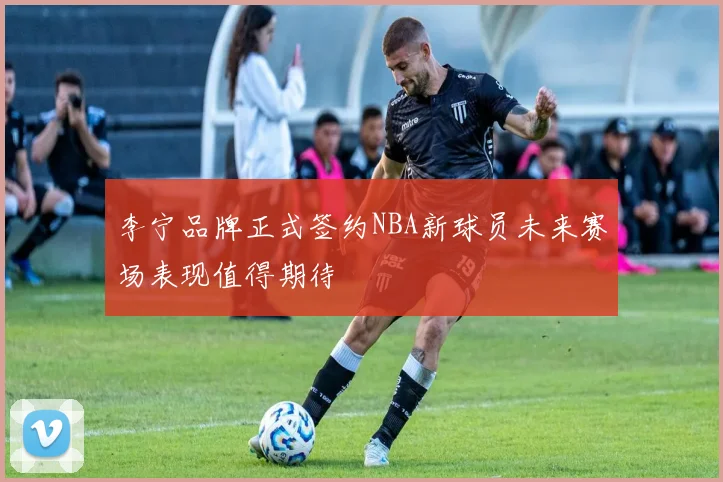 李宁品牌正式签约NBA新球员未来赛场表现值得期待