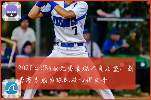 2020年CBA状元秀表现不负众望，新秀赛季成为球队核心得分手