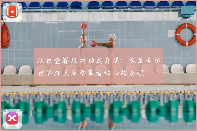 从初登赛场到功成身退：深度专访世界杯五届参赛者的心路历程