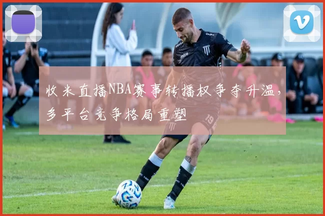 收米直播NBA赛事转播权争夺升温，多平台竞争格局重塑