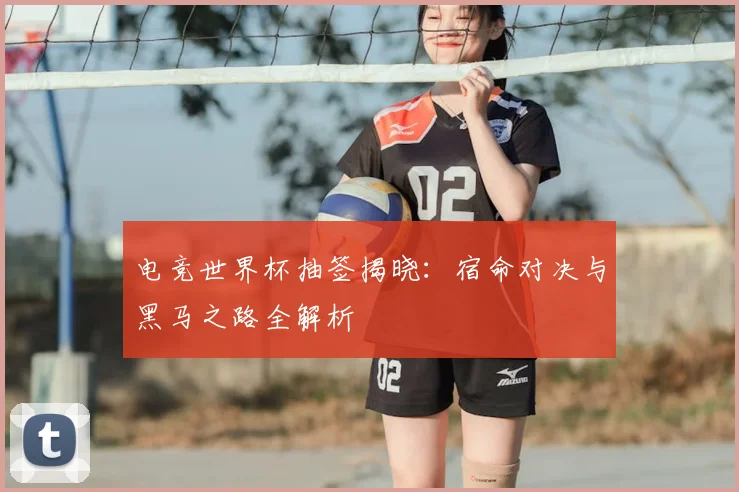 电竞世界杯抽签揭晓：宿命对决与黑马之路全解析