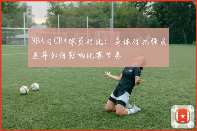 NBA与CBA球员对比：身体对抗强度差异如何影响比赛节奏