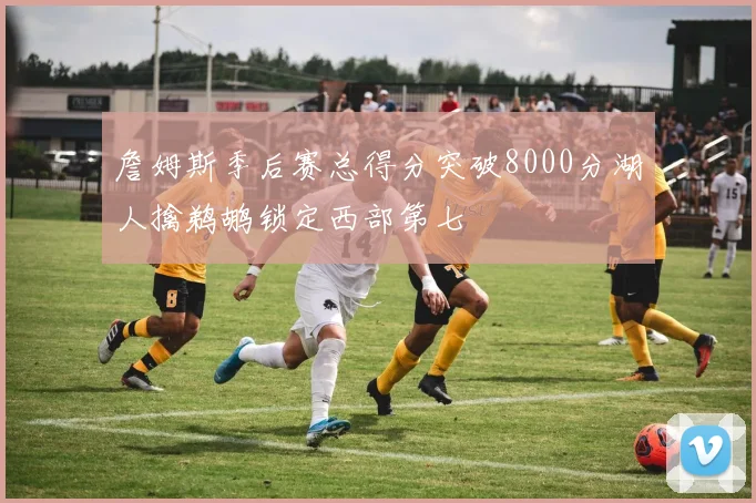 詹姆斯季后赛总得分突破8000分湖人擒鹈鹕锁定西部第七