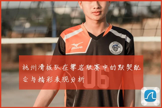 杭州滑板队在攀岩联赛中的默契配合与精彩表现分析